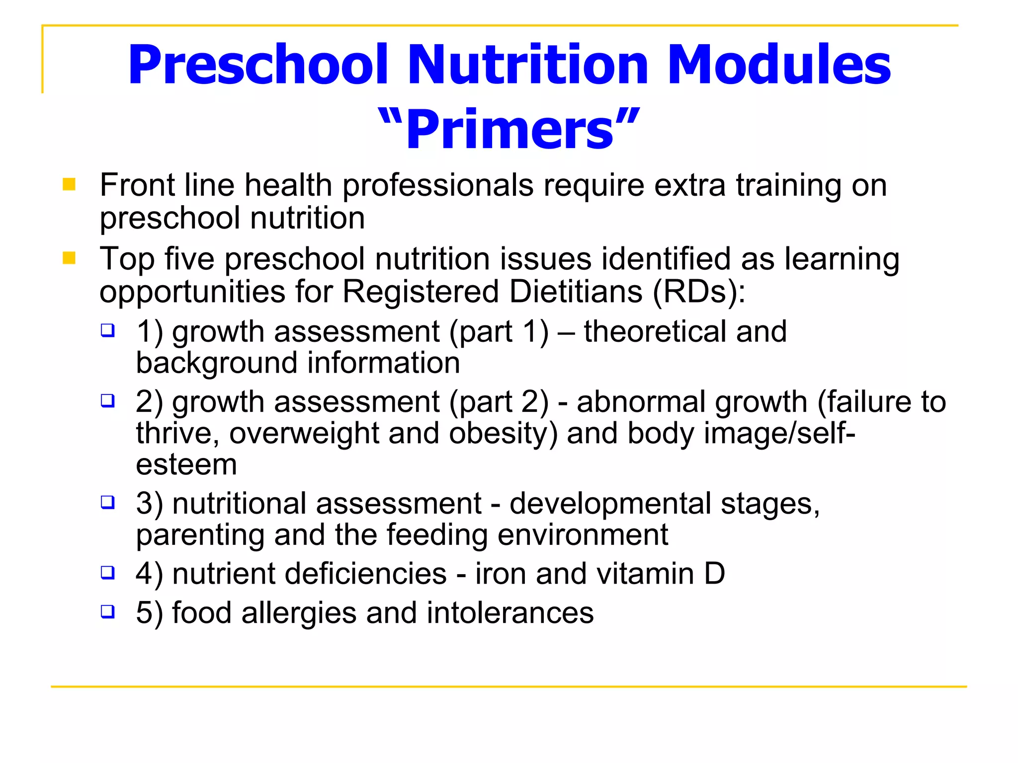 Preschool Nutrition Modules “Primers” Front line health professionals require extra training on preschool nutrition Top five preschool nutrition issues identified as learning opportunities for Registered Dietitians (RDs): 1) growth assessment (part 1) – theoretical and background information 2) growth assessment (part 2) - abnormal growth (failure to thrive, overweight and obesity) and body image/self-esteem 3) nutritional assessment - developmental stages, parenting and the feeding environment 4) nutrient deficiencies - iron and vitamin D 5) food allergies and intolerances 