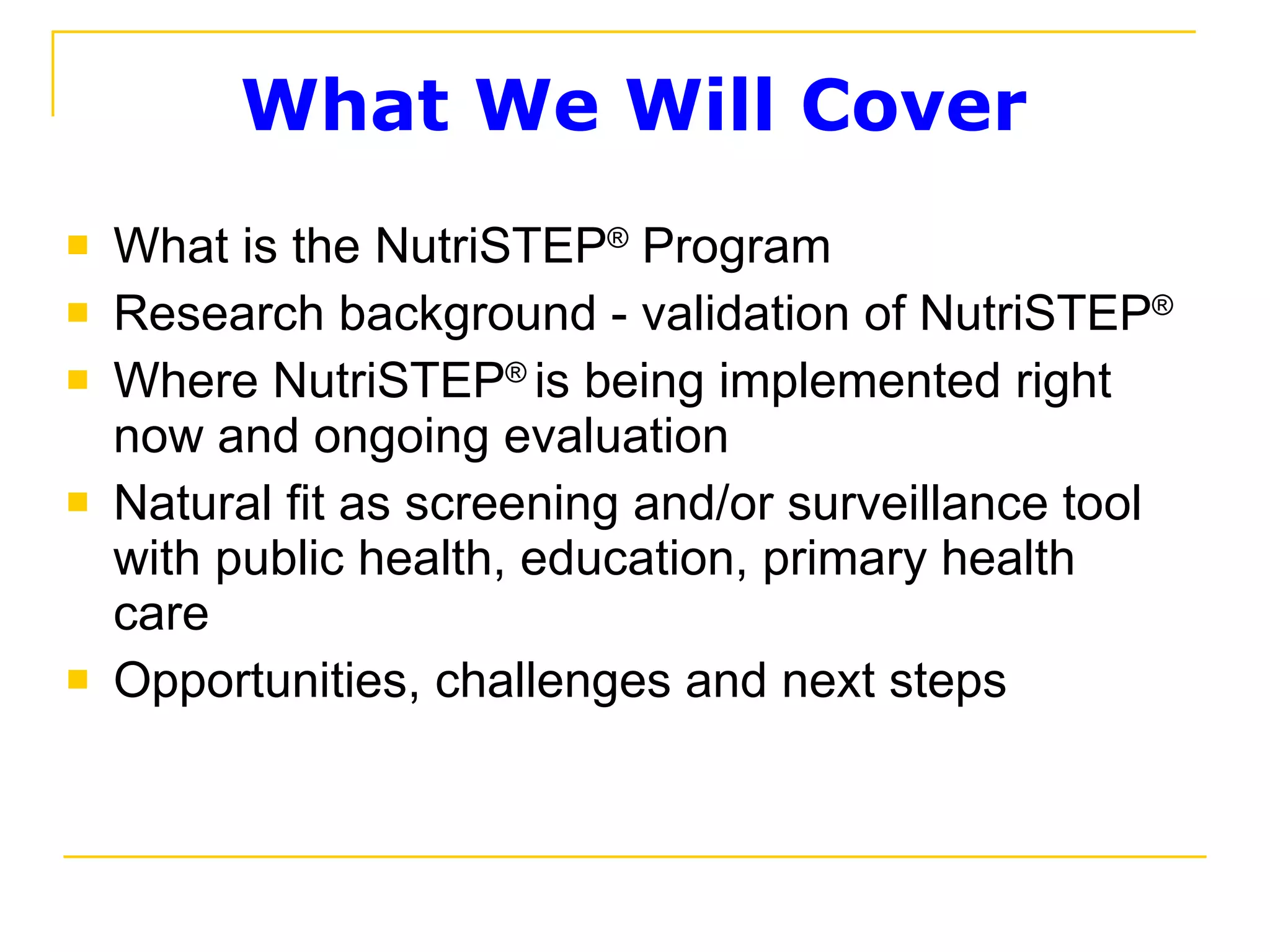 What We Will Cover  What is the NutriSTEP ®  Program Research background - validation of NutriSTEP ® Where NutriSTEP ®   is being implemented right now and ongoing evaluation Natural fit as screening and/or surveillance tool with public health, education, primary health care  Opportunities, challenges and next steps 