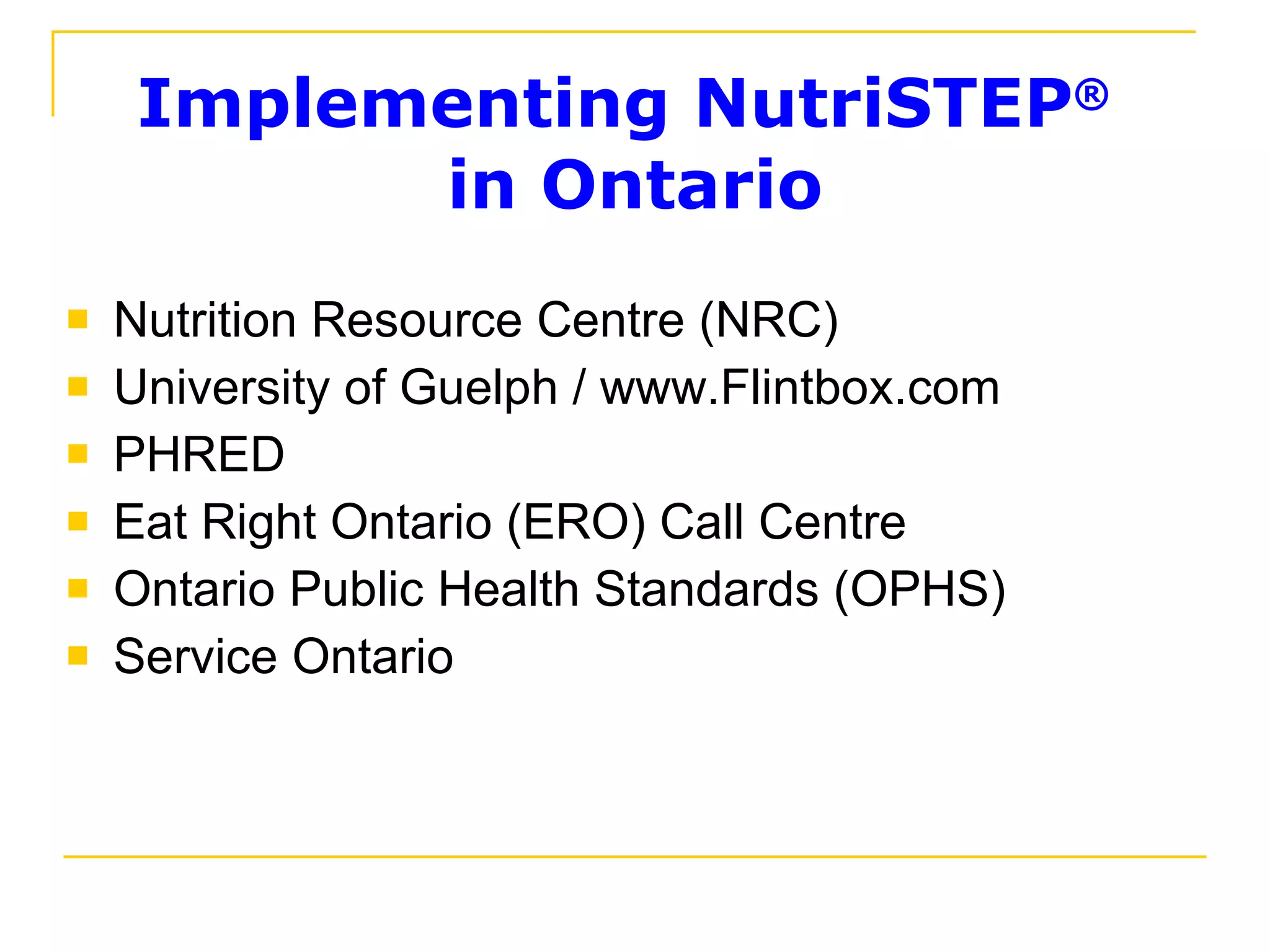 Implementing NutriSTEP ®   in Ontario Nutrition Resource Centre (NRC) University of Guelph / www.Flintbox.com PHRED Eat Right Ontario (ERO) Call Centre Ontario Public Health Standards (OPHS) Service Ontario 