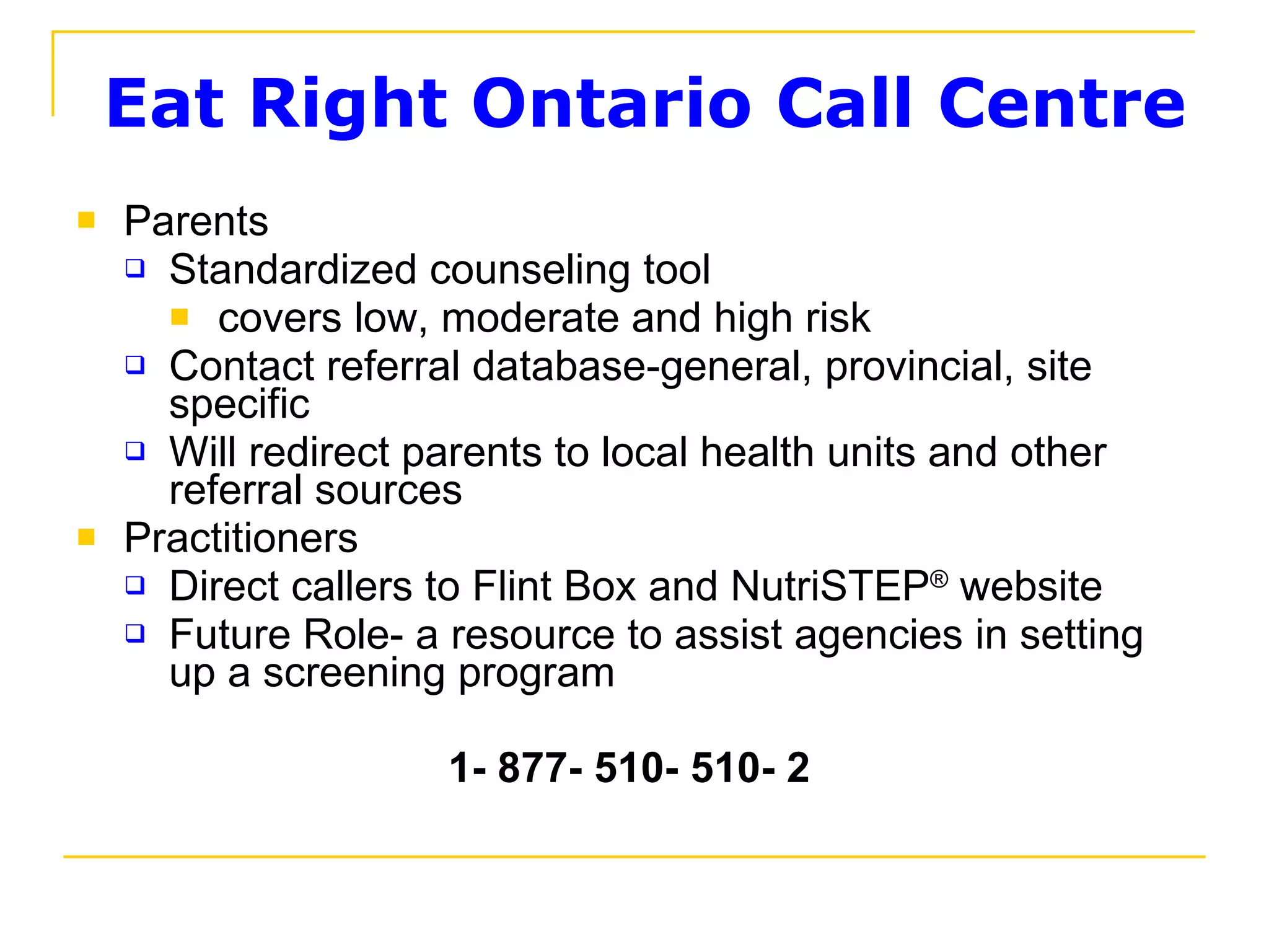 Eat Right Ontario Call Centre Parents Standardized counseling tool covers low, moderate and high risk  Contact referral database-general, provincial, site specific Will redirect parents to local health units and other referral sources Practitioners  Direct callers to Flint Box and NutriSTEP ®  website  Future Role- a resource to assist agencies in setting up a screening program 1- 877- 510- 510- 2   