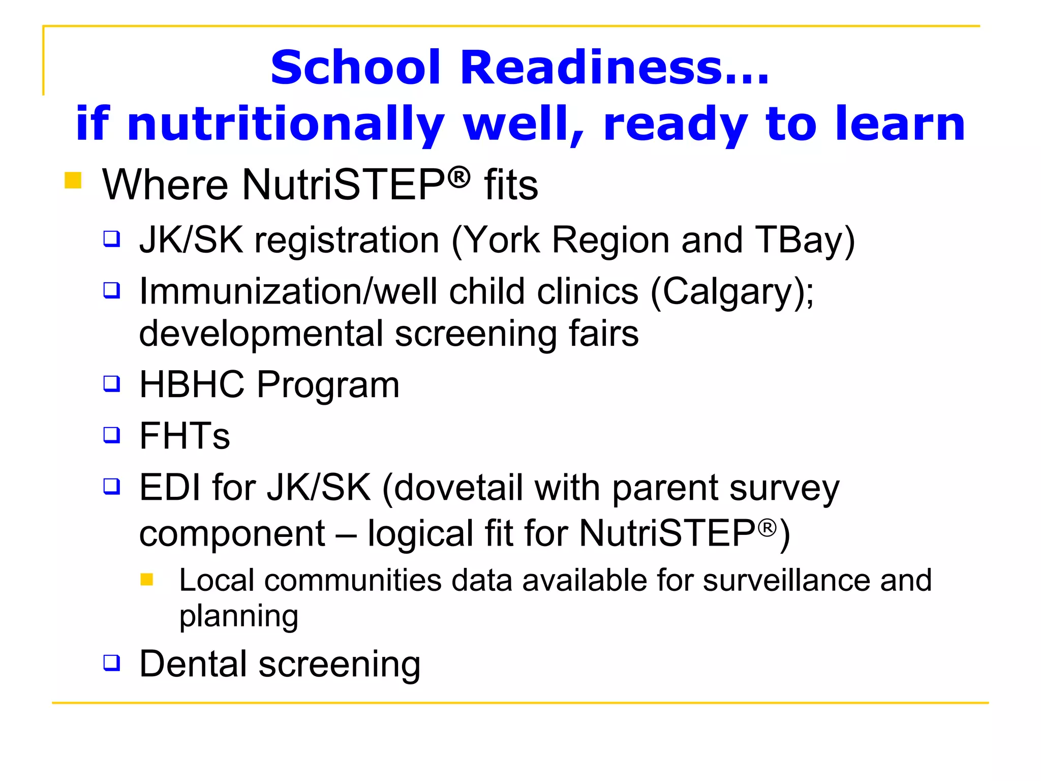 School Readiness… if nutritionally well, ready to learn Where NutriSTEP ®  fits JK/SK registration (York Region and TBay) Immunization/well child clinics (Calgary); developmental screening fairs HBHC Program FHTs EDI for JK/SK (dovetail with parent survey component – logical fit for NutriSTEP ® ) Local communities data available for surveillance and planning Dental screening 