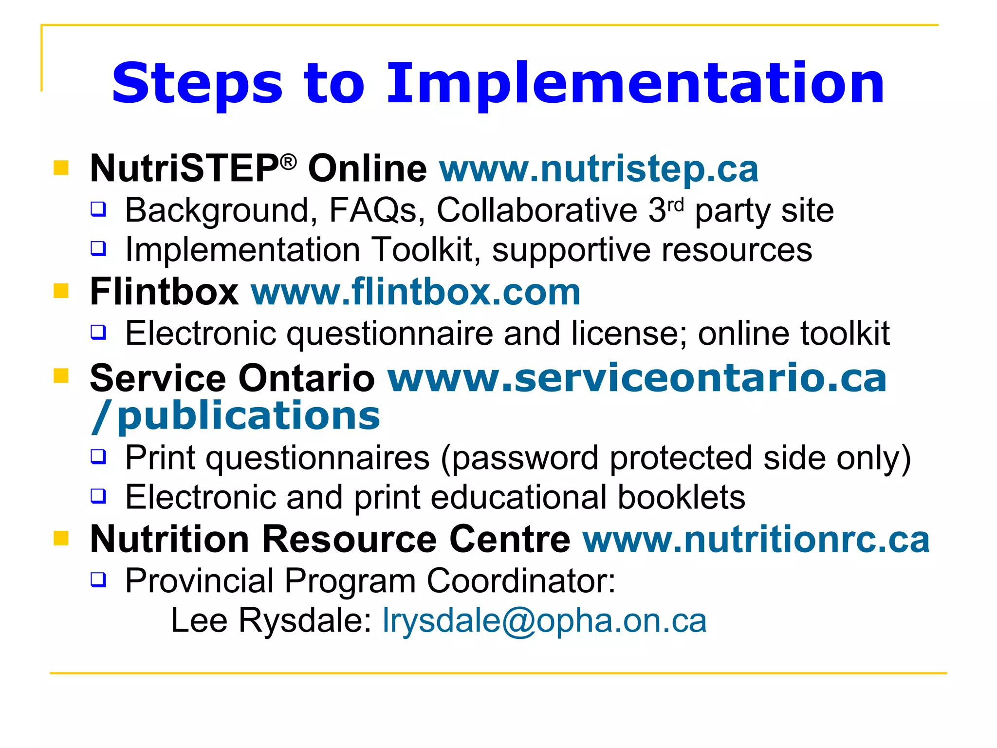 Steps to Implementation NutriSTEP ®   Online  www.nutristep.ca Background, FAQs, Collaborative 3 rd  party site Implementation Toolkit, supportive resources Flintbox  www.flintbox.com Electronic questionnaire and license; online toolkit Service Ontario  www.serviceontario.ca /publications Print questionnaires (password protected side only) Electronic and print educational booklets Nutrition Resource Centre  www.nutritionrc.ca Provincial Program Coordinator:    Lee Rysdale:  [email_address] 