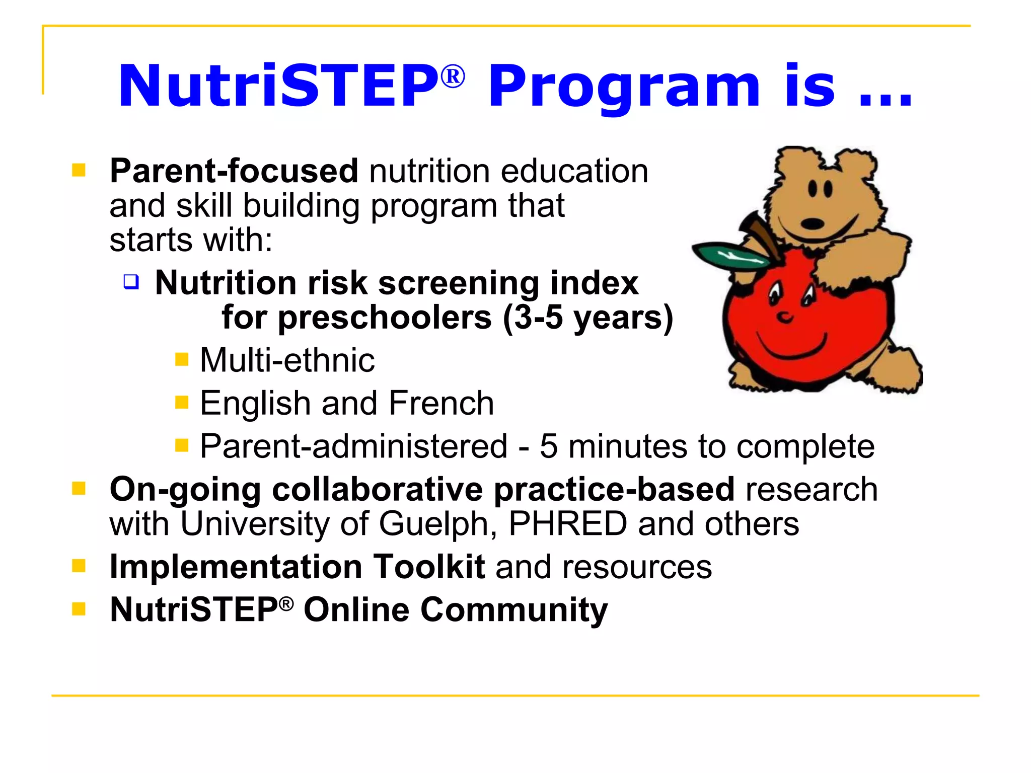 NutriSTEP ®  Program is … Parent-focused  nutrition education  and skill building program that  starts with: Nutrition risk screening index  for preschoolers (3-5 years)  Multi-ethnic  English and French  Parent-administered - 5 minutes to complete On-going collaborative practice-based  research  with University of Guelph, PHRED and others Implementation Toolkit  and resources  NutriSTEP ®  Online Community 
