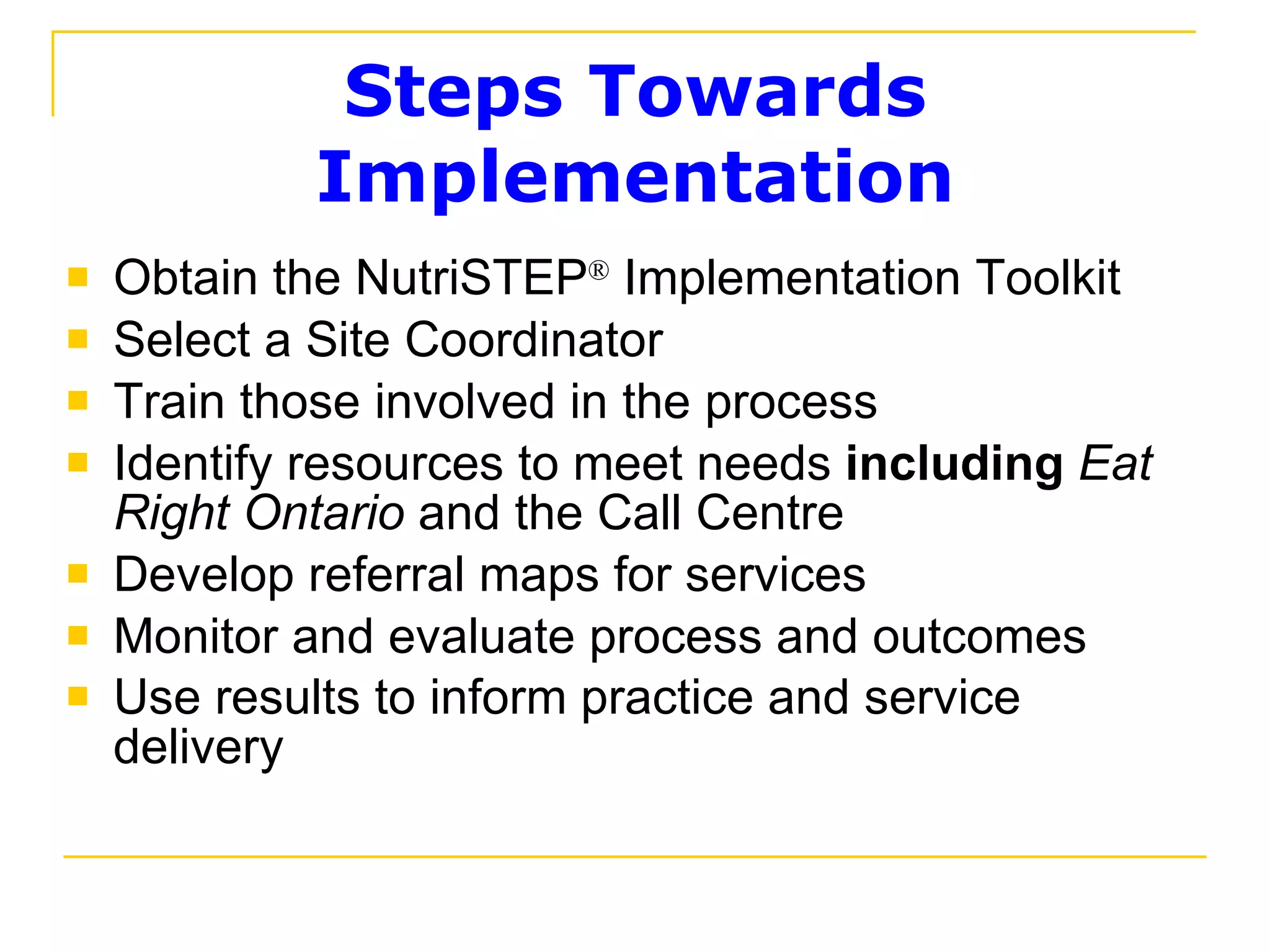 Steps Towards Implementation Obtain the NutriSTEP ®  Implementation Toolkit  Select a Site Coordinator Train those involved in the process Identify resources to meet needs  including   Eat Right Ontario  and the Call Centre Develop referral maps for services Monitor and evaluate process and outcomes Use results to inform practice and service delivery   