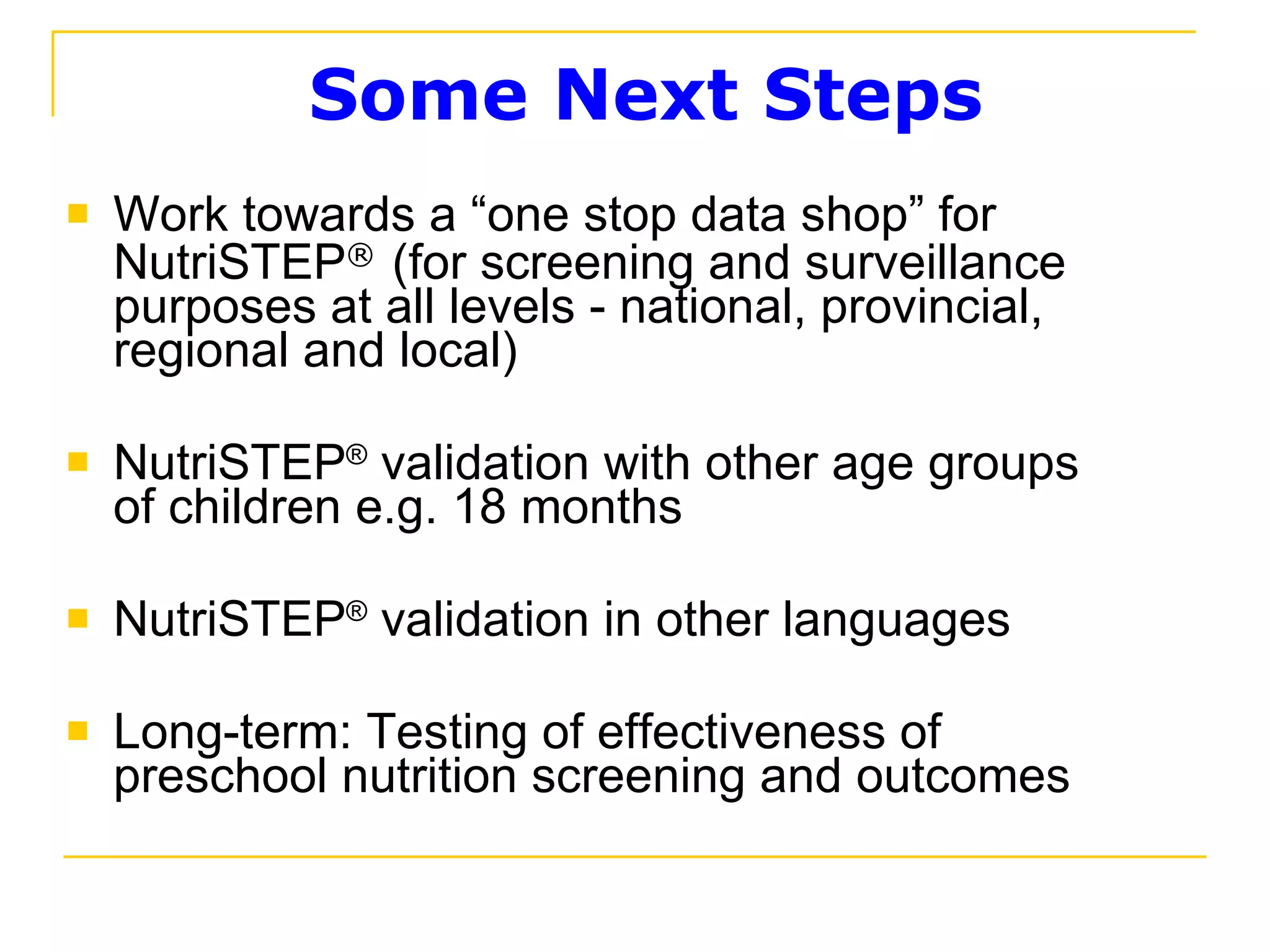 Some Next Steps Work towards a “one stop data shop” for NutriSTEP ®   (for screening and surveillance purposes at all levels - national, provincial, regional and local)  NutriSTEP ®  validation with other age groups of children e.g. 18 months NutriSTEP ®  validation in other languages Long-term: Testing of effectiveness of preschool nutrition screening and outcomes 