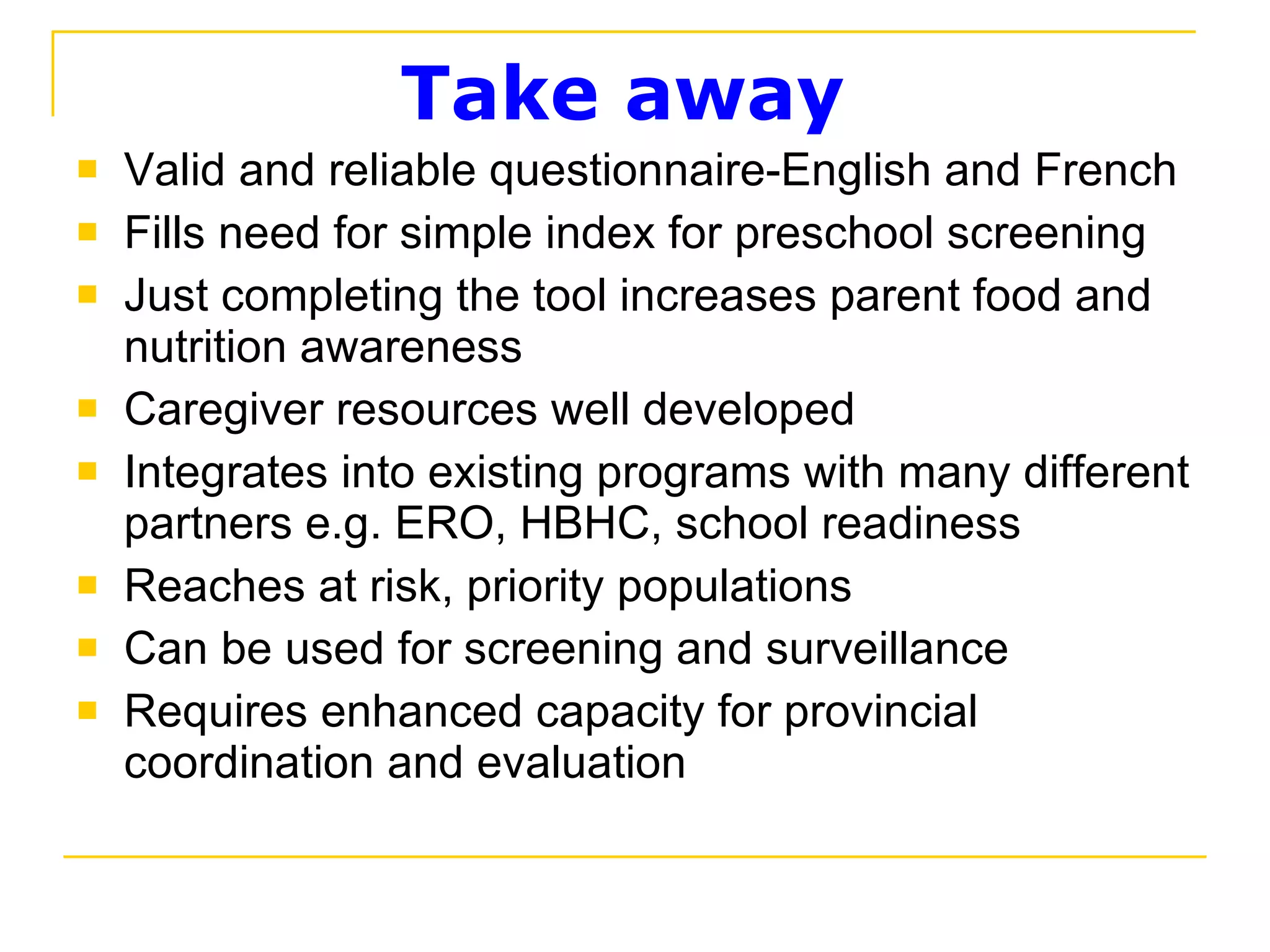 Take away  Valid and reliable questionnaire-English and French Fills need for simple index for preschool screening Just completing the tool increases parent food and nutrition awareness Caregiver resources well developed Integrates into existing programs with many different partners e.g. ERO, HBHC, school readiness Reaches at risk, priority populations Can be used for screening and surveillance Requires enhanced capacity for provincial coordination and evaluation 