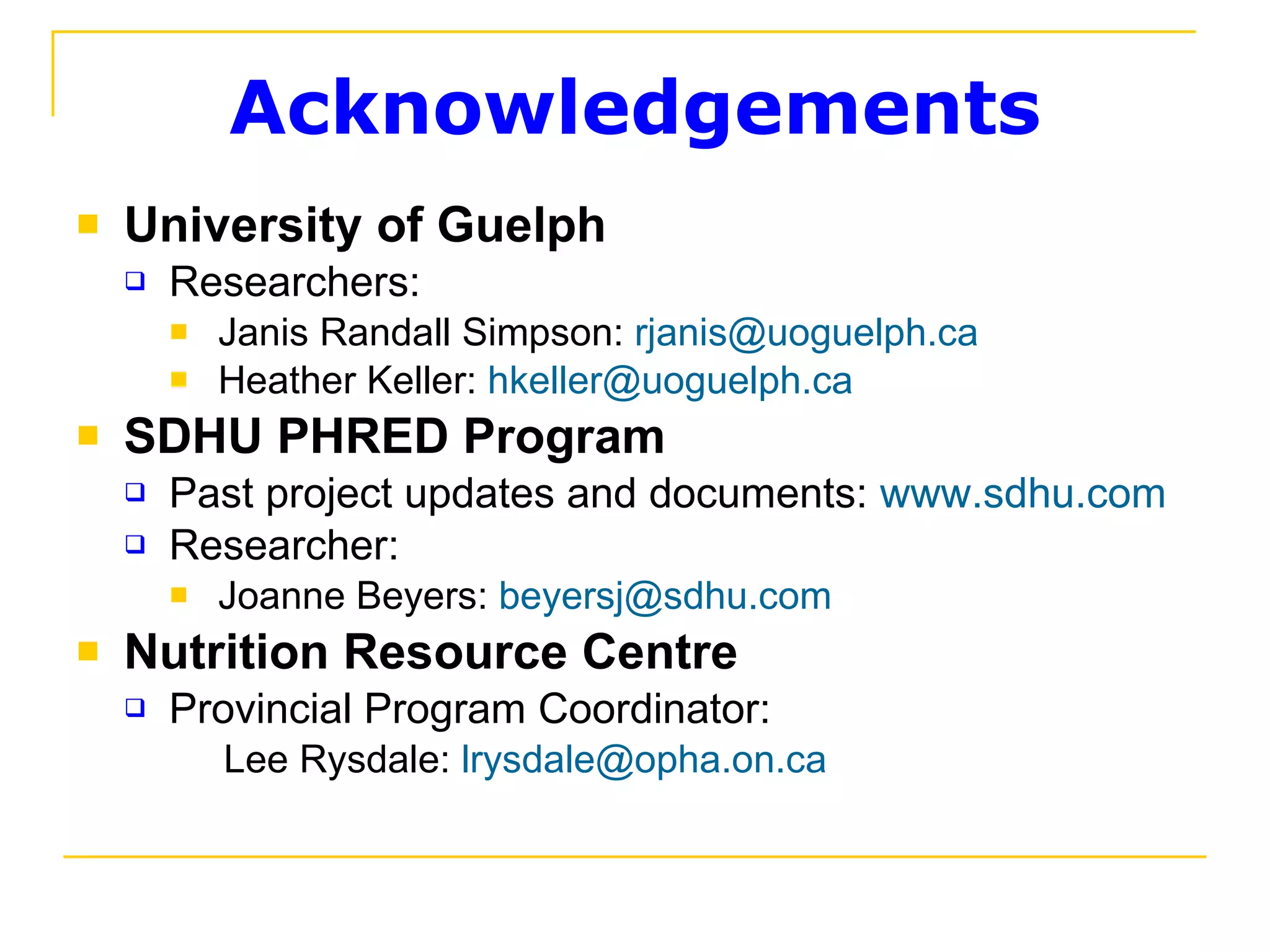 Acknowledgements University of Guelph Researchers: Janis Randall Simpson:  [email_address] Heather Keller:  [email_address] SDHU PHRED Program Past project updates and documents:  www.sdhu.com   Researcher:   Joanne Beyers:  [email_address] Nutrition Resource Centre Provincial Program Coordinator:    Lee Rysdale:  [email_address] 