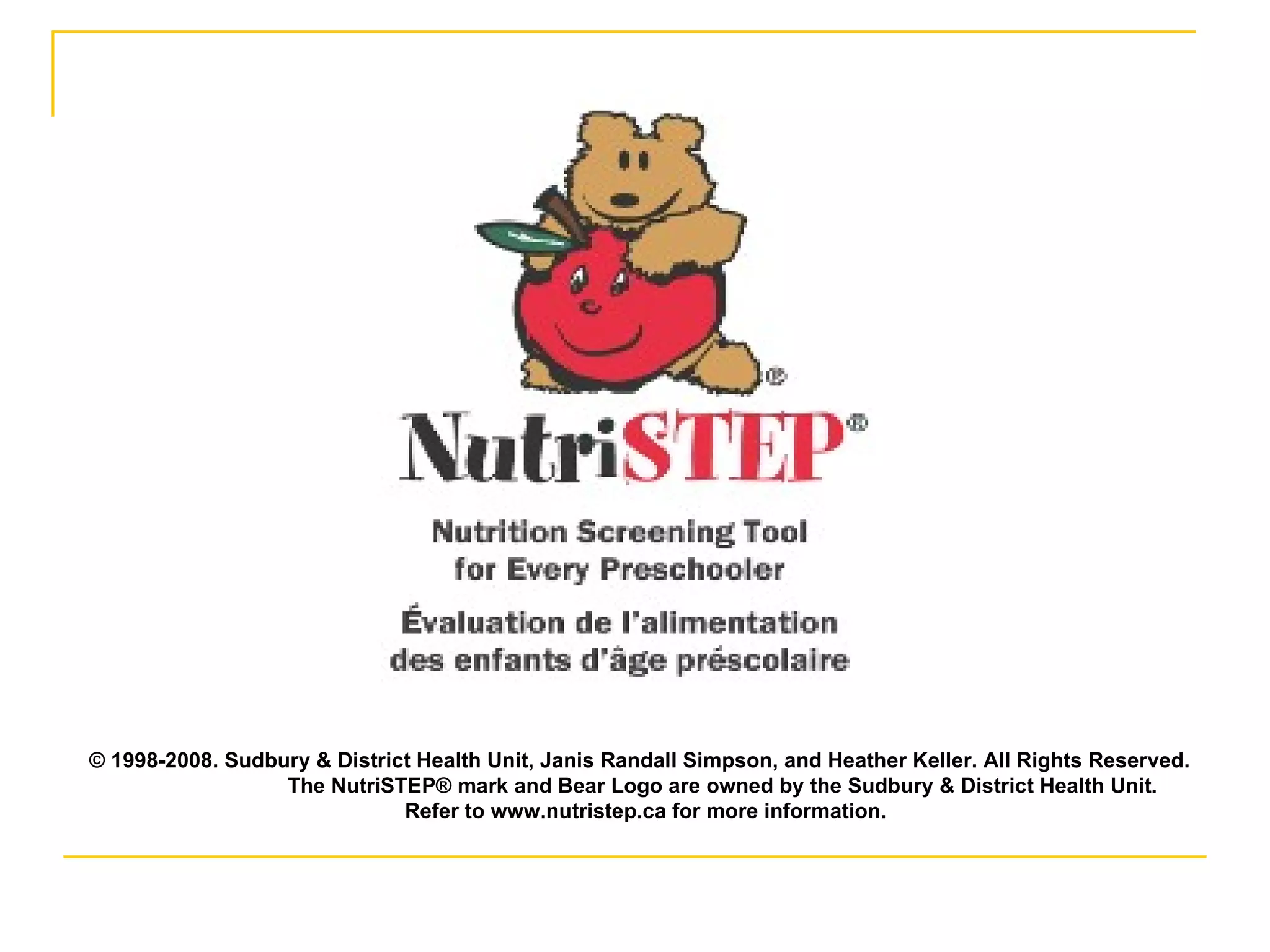 © 1998-2008. Sudbury & District Health Unit, Janis Randall Simpson, and Heather Keller. All Rights Reserved.  The NutriSTEP® mark and Bear Logo are owned by the Sudbury & District Health Unit. Refer to www.nutristep.ca for more information. 