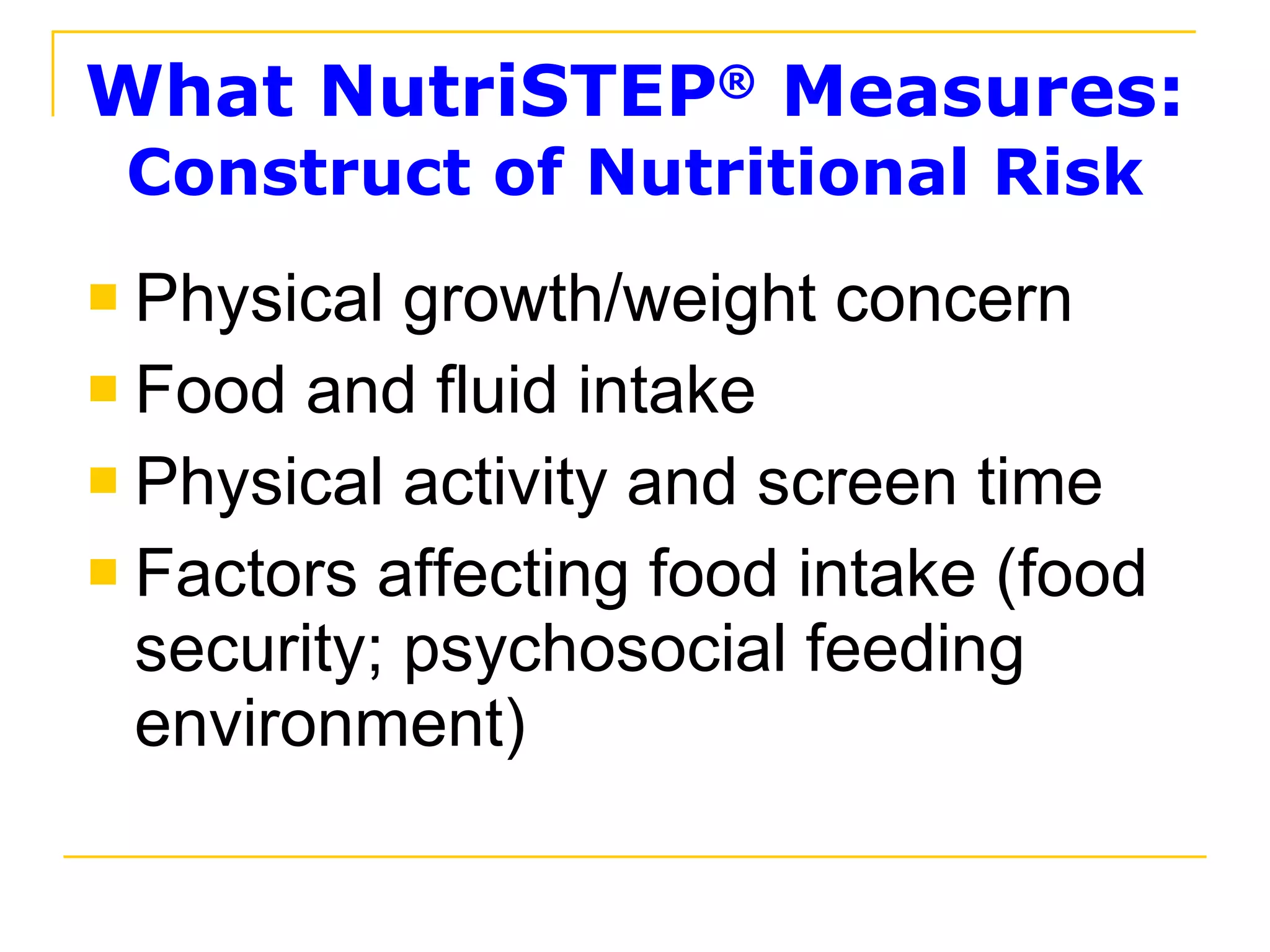 What NutriSTEP ®  Measures: Construct of Nutritional Risk Physical growth/weight concern Food and fluid intake Physical activity and screen time Factors affecting food intake (food security; psychosocial feeding environment) 