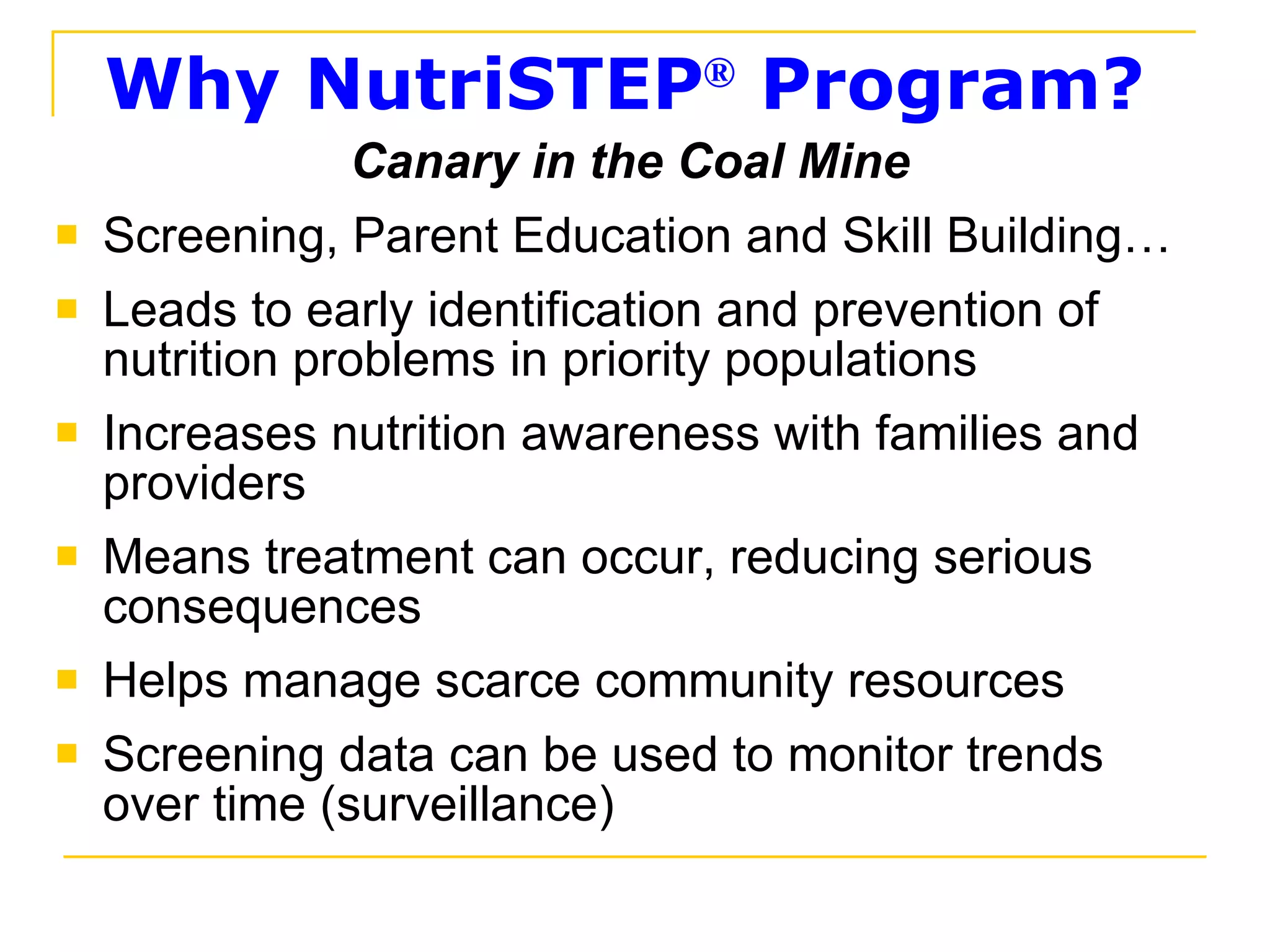 Why NutriSTEP ®  Program? Canary in the Coal Mine Screening, Parent Education and Skill Building… Leads to early identification and prevention of nutrition problems in priority populations Increases nutrition awareness with families and providers Means treatment can occur, reducing serious consequences Helps manage scarce community resources Screening data can be used to monitor trends over time (surveillance) 