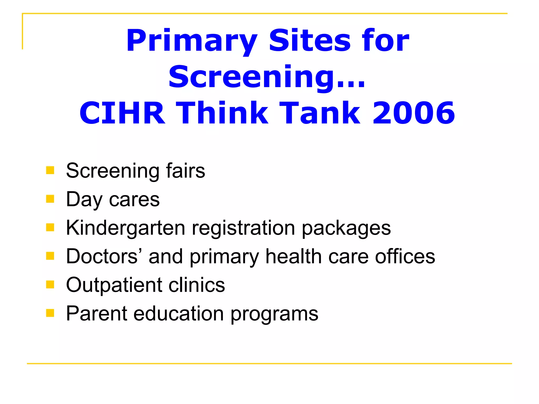 Primary Sites for Screening… CIHR Think Tank 2006 Screening fairs Day cares Kindergarten registration packages Doctors’ and primary health care offices Outpatient clinics Parent education programs 