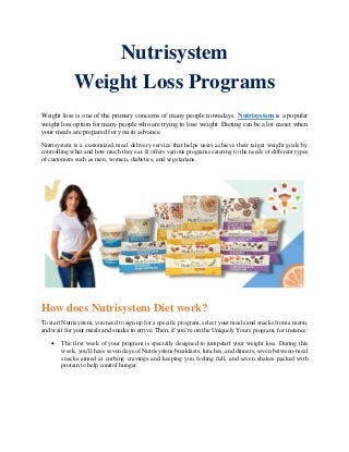 Nutrisystem
Weight Loss Programs
Weight loss is one of the primary concerns of many people nowadays. Nutrisystem is a popular
weight loss option for many people who are trying to lose weight. Dieting can be a lot easier when
your meals are prepared for you in advance.
Nutrisystem is a customized meal delivery service that helps users achieve their target weight goals by
controlling what and how much they eat. It offers various programs catering to the needs of different types
of customers such as men, women, diabetics, and vegetarians.
How does Nutrisystem Diet work?
To start Nutrisystem, you need to sign up for a specific program, select your meals and snacks from a menu,
and wait for your meals and snacks to arrive. Then, if you’re on the Uniquely Yours program, for instance:
• The first week of your program is specially designed to jumpstart your weight loss. During this
week, you'll have seven days of Nutrisystem breakfasts, lunches, and dinners, seven between-meal
snacks aimed at curbing cravings and keeping you feeling full, and seven shakes packed with
protein to help control hunger.
 