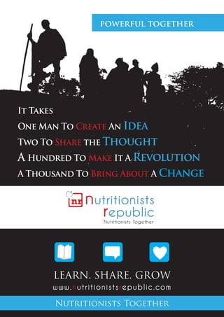 powerful together




It Takes
One Man To Create An Idea
Two To Share the Thought
A Hundred To Make It A Revolution
A Thousand To Bring About A Change




           Learn. Share. Grow
       www.nutritionistsrepublic.com

           Nutritionists Together
 