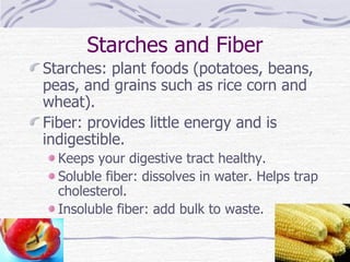 Starches and Fiber Starches: plant foods (potatoes, beans, peas, and grains such as rice corn and wheat). Fiber: provides little energy and is indigestible. Keeps your digestive tract healthy. Soluble fiber: dissolves in water. Helps trap cholesterol. Insoluble fiber: add bulk to waste. 