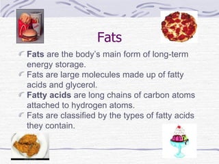 Fats Fats  are the body’s main form of long-term energy storage. Fats are large molecules made up of fatty acids and glycerol. Fatty acids  are long chains of carbon atoms attached to hydrogen atoms. Fats are classified by the types of fatty acids they contain. 