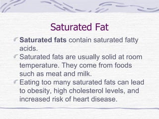 Saturated Fat Saturated fats  contain saturated fatty acids. Saturated fats are usually solid at room temperature. They come from foods such as meat and milk. Eating too many saturated fats can lead to obesity, high cholesterol levels, and increased risk of heart disease. 