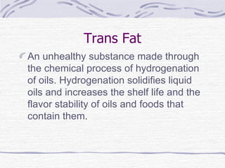 Trans Fat An unhealthy substance made through the chemical process of hydrogenation of oils. Hydrogenation solidifies liquid oils and increases the shelf life and the flavor stability of oils and foods that contain them.  