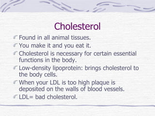 Cholesterol Found in all animal tissues. You make it and you eat it. Cholesterol is necessary for certain essential functions in the body. Low-density lipoprotein: brings cholesterol to the body cells. When your LDL is too high plaque is deposited on the walls of blood vessels. LDL= bad cholesterol. 