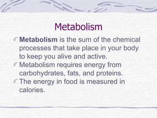 Metabolism Metabolism  is the sum of the chemical processes that take place in your body to keep you alive and active. Metabolism requires energy from carbohydrates, fats, and proteins. The energy in food is measured in calories. 