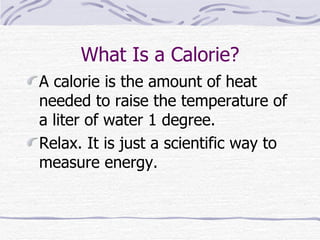 What Is a Calorie? A calorie is the amount of heat needed to raise the temperature of a liter of water 1 degree. Relax. It is just a scientific way to measure energy.  