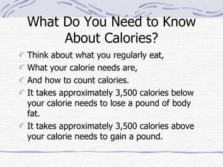 What Do You Need to Know About Calories? Think about what you regularly eat,  What your calorie needs are,  And how to count calories.  It takes approximately 3,500 calories below your calorie needs to lose a pound of body fat.  It takes approximately 3,500 calories above your calorie needs to gain a pound. 