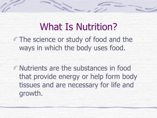 What Is Nutrition? The science or study of food and the ways in which the body uses food. Nutrients are the substances in food that provide energy or help form body tissues and are necessary for life and growth.  