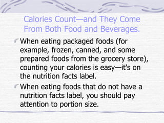 Calories Count—and They Come From Both Food and Beverages. When eating packaged foods (for example, frozen, canned, and some prepared foods from the grocery store), counting your calories is easy—it's on the nutrition facts label.  When eating foods that do not have a nutrition facts label, you should pay attention to portion size.  