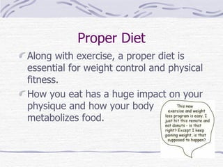 Proper Diet Along with exercise, a proper diet is essential for weight control and physical fitness.  How you eat has a huge impact on your physique and how your body metabolizes food. 