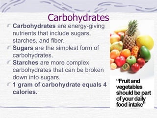 Carbohydrates Carbohydrates  are energy-giving nutrients that include sugars, starches, and fiber. Sugars  are the simplest form of carbohydrates. Starches  are more complex carbohydrates that can be broken down into sugars. 1 gram of carbohydrate equals 4 calories. 