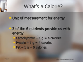 What’s a Calorie? Unit of measurement for energy 3 of the 6 nutrients provide us with energy Carbohydrate – 1 g = 4 calories Protein – 1 g = 4 calories Fat – 1 g = 9 calories 