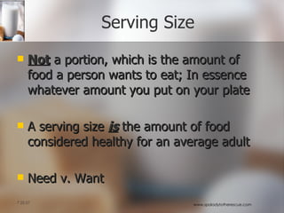 Serving Size Not  a portion, which is the amount of food a person wants to eat; In essence whatever amount you put on your plate A serving size  is  the amount of food considered healthy for an average adult Need v. Want 