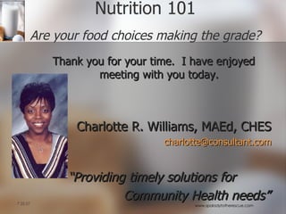 Thank you for your time.  I have enjoyed meeting with you today. Charlotte R. Williams, MAEd, CHES [email_address] “ Providing timely solutions for  Community Health needs” Nutrition 101 Are your food choices making the grade? 