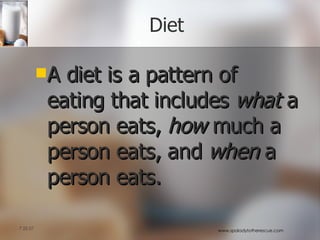 Diet A diet is a pattern of eating that includes  what  a person eats,  how  much a person eats, and  when  a person eats.  