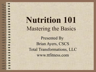 Nutrition 101 Mastering the Basics Presented By  Brian Ayers, CSCS Total Transformations, LLC www.ttfitness.com 