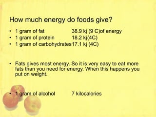 How much energy do foods give? 1 gram of fat 38.9 kj (9 C)of energy 1 gram of protein 18.2 kj (4C) 1 gram of carbohydrates 17.1 kj (4C) Fats gives most energy. So it is very easy to eat more fats than you need for energy. When this happens you put on weight. 1 gram of alcohol 7 kilocalories 