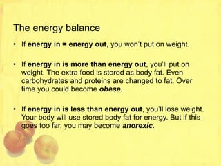 The energy balance If  energy in = energy out , you won’t put on weight. If  energy in is more than energy out , you’ll put on weight. The extra food is stored as body fat. Even carbohydrates and proteins are changed to fat. Over time you could become  obese . If  energy in is less than energy out , you’ll lose weight. Your body will use stored body fat for energy. But if this goes too far, you may become  anorexic . 
