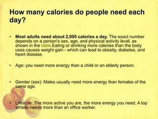 How many calories do people need each day? Most adults need about 2,000 calories a day.  The exact number depends on a person's sex, age, and physical activity level, as shown in the  table .Eating or drinking more calories than the body uses causes weight gain - which can lead to obesity, diabetes, and heart disease. Age: you need more energy than a child or an elderly person. Gender (sex): Males usually need more energy than females of the same age. Lifestyle: The more active you are, the more energy you need. A top athlete needs more than an office worker. 