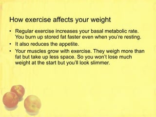 How exercise affects your weight Regular exercise increases your basal metabolic rate. You burn up stored fat faster even when you’re resting. It also reduces the appetite. Your muscles grow with exercise. They weigh more than fat but take up less space. So you won’t lose much weight at the start but you’ll look slimmer. 