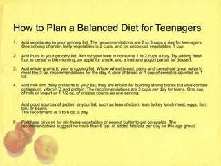 How to Plan a Balanced Diet for Teenagers Add vegetables to your grocery list. The recommendations are 2 to 3 cups a day for teenagers. One serving of green leafy vegetables is 2 cups, and for uncooked vegetables, 1 cup. Add fruits to your grocery list. Aim for your teen to consume 1 to 2 cups a day. Try adding fresh fruit to cereal in the morning, an apple for snack, and a fruit and yogurt parfait for dessert. Add whole grains to your shopping list. Whole wheat bread, pasta and cereal are great ways to meet the 3-oz. recommendations for the day. A slice of bread or 1 cup of cereal is counted as 1 oz. Add milk and dairy products to your list; they are known for building strong bones but also contain potassium, vitamin D and protein. The recommendations are 3 cups per day for teens. One cup of milk or yogurt or 1 1/2 oz. of cheese counts as one serving. Add good sources of protein to your list, such as lean chicken, lean turkey lunch meat, eggs, fish, tofu or beans.  The recommend is 5 to 6 oz. a day. Purchase olive oil for stir-frying vegetables or peanut butter to put on apples. The recommendations suggest no more than 6 tsp. of added fats/oils per day for this age group.  