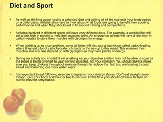 Diet and Sport As well as thinking about having a balanced diet and getting all of the nutrients your body needs on a daily basis, athletes also have to think about what foods are going to benefit their sporting performance and when they should eat to fit around training and competitions. Athletes involved in different sports will have very different diets. For example, a weight lifter will eat a diet high in protein to help their muscles grow. An endurance athlete will have a diet high in carbohydrates to store their muscles with glycogen for energy. When building up to a competition, some athletes will also use a technique called carbo-loading, where they eat a lot of carbohydrate rich foods in the run up to the event. This ensures their muscles and liver are stocked up with glycogen so they have plenty of energy. During an activity you shouldn't eat anything as your digestive system may not be able to cope as the blood is being diverted to your working muscles, not your stomach! You should always make sure you keep drinking throughout exercise though, to replace the fluid you are loosing through sweat and breathing out more water vapor. It is important to eat following exercise to replenish your energy stores. Don't eat straight away though, give your body and hour or two to recover. In this time you should continue to take on fluid to prevent dehydration.  