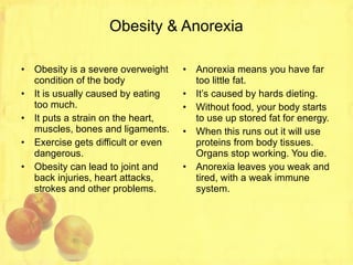 Obesity & Anorexia Obesity is a severe overweight condition of the body It is usually caused by eating too much. It puts a strain on the heart, muscles, bones and ligaments. Exercise gets difficult or even dangerous. Obesity can lead to joint and back injuries, heart attacks, strokes and other problems. Anorexia means you have far too little fat. It’s caused by hards dieting. Without food, your body starts to use up stored fat for energy. When this runs out it will use proteins from body tissues. Organs stop working. You die. Anorexia leaves you weak and tired, with a weak immune system. 