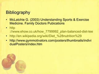 Bibliography McLatchie G. (2003) Understanding Sports & Exercise Medicine. Family Doctors Pubications http ://www.ehow.co.uk/how_7799992_plan-balanced-diet-teenagers.html http://en.wikipedia.org/wiki/Diet_%28nutrition%29 http://www.gymmotivators.com/posters/thumbnails/individualPosters/index.htm 
