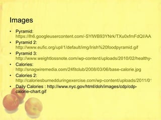 Images Pyramid:  https://lh6.googleusercontent.com/-SYlWB93YNrk/TXu0xfmFdQI/AAAAAAAAAHc/8fOvTbNBs6Y/s400/the+food+pyramid.gif Pyramid 2:  http://www.eufic.org/upl/1/default/img/Irish%20foodpyramid.gif Pyramid 3:  http://www.weightlossnote.com/wp-content/uploads/2010/02/healthy-food-pyramid.JPG Calories:  http://snagwiremedia.com/24fitclub/2008/03/06/base-calorie.jpg Calories 2:  http://caloriesburnedduringexercise.com/wp-content/uploads/2011/01/Calories-Burned-During-Exercise2.jpg Daily Calories : http://www.nyc.gov/html/doh/images/cdp/cdp-calorie-chart.gif 