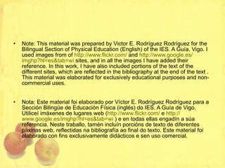 Note: This material was prepared by Victor E. Rodríguez Rodríguez for the Bilingual Section of Physical Education (English) of the IES. A Guía, Vigo. I used images from of  http :// www.flickr.com /  and  http :// www.google.es / imghp?hl=es&tab=wi  sites, and in all the images I have added their reference. In this work, I have also included portions of the text of the different sites, which are reflected in the bibliography at the end of the text . This material was elaborated for exclusively educational purposes and non-commercial uses.  Nota: Este material foi elaborado por Víctor E. Rodríguez Rodríguez para a Sección Bilingüe de Educación Física (inglés) do IES. A Guía de Vigo. Utiliceí imáxenes de lugares web ( http :// www.flickr.com /  e  http :// www.google.es / imghp?hl=es&tab=wi  ) e en todas ellas engadín a súa referencia. Neste traballo, tamén incluín porcións de texto de diferentes páxinas web, reflectidas na bibliografía ao final do texto. Este material foi elaborado con fins exclusivamente didácticos e sen uso comercial. 