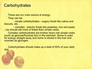 Carbohydrates These are our main source of energy. They can be: - simple carbohydrates - sugary foods like cakes and biscuits, etc. - complex - starchy foods like potatoes, rice and pasta - we should eat more of these than simple carbs. Complex carbohydrates are broken down into simple carbs (such as glucose/fructose etc) in the stomach. Some is used for energy straight away and some is stored in the liver and muscles as glycogen. Carbohydrates should make up a total of 55% of your daily diet. 