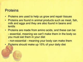 Proteins Proteins are used to help us grow and repair tissues Proteins are found in animal products such as meat, fish, milk and eggs and they are also found in beans and lentils Proteins are made from amino acids, and these can be: - essential, meaning we can't make them in the body so you must eat them in your diet - non-essential - meaning your body can make them Proteins should make up 15% of your daily diet 