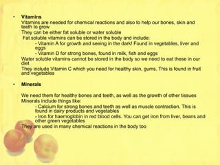 Vitamins Vitamins are needed for chemical reactions and also to help our bones, skin and teeth to grow They can be either fat soluble or water soluble   Fat soluble vitamins can be stored in the body and include: - Vitamin A for growth and seeing in the dark! Found in vegetables, liver and  eggs - Vitamin D for strong bones, found in milk, fish and eggs Water soluble vitamins cannot be stored in the body so we need to eat these in our diet They include Vitamin C which you need for healthy skin, gums. This is found in fruit and vegetables Minerals We need them for healthy bones and teeth, as well as the growth of other tissues Minerals include things like: - Calcium for strong bones and teeth as well as muscle contraction. This is  found in dairy products and vegetables - Iron for haemoglobin in red blood cells. You can get iron from liver, beans and  other green vegetables They are used in many chemical reactions in the body too 
