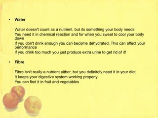 Water Water doesn't count as a nutrient, but its something your body needs You need it in chemical reaction and for when you sweat to cool your body down If you don't drink enough you can become dehydrated. This can affect your performance If you drink too much you just produce extra urine to get rid of it! Fibre Fibre isn't really a nutrient either, but you definitely need it in your diet It keeps your digestive system working properly You can find it in fruit and vegetables 