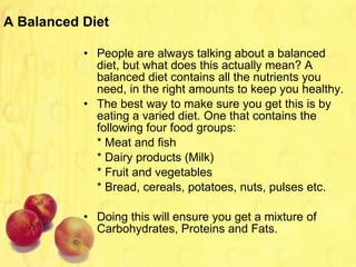 A Balanced Diet People are always talking about a balanced diet, but what does this actually mean? A balanced diet contains all the nutrients you need, in the right amounts to keep you healthy. The best way to make sure you get this is by eating a varied diet. One that contains the following four food groups: * Meat and fish * Dairy products (Milk) * Fruit and vegetables * Bread, cereals, potatoes, nuts, pulses etc. Doing this will ensure you get a mixture of Carbohydrates, Proteins and Fats.  