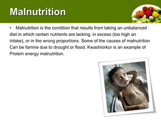 MalnutritionMalnutrition is the condition that results from taking an unbalanced diet in which certain nutrients are lacking, in excess (too high anintake), or in the wrong proportions. Some of the causes of malnutrition Can be famine due to drought or flood. Kwashiorkor is an example of Protein energy malnutrition.